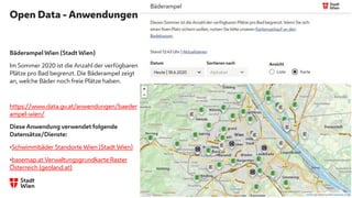 Open Data - Anwendungen
Bäderampel Wien (Stadt Wien)
Im Sommer 2020 ist die Anzahl der verfügbaren
Plätze pro Bad begrenzt. Die Bäderampel zeigt
an, welche Bäder noch freie Plätze haben.
https://www.data.gv.at/anwendungen/baeder
ampel-wien/
Diese Anwendung verwendet folgende
Datensätze/Dienste:
•Schwimmbäder Standorte Wien (Stadt Wien)
•basemap.at Verwaltungsgrundkarte Raster
Österreich (geoland.at)
 