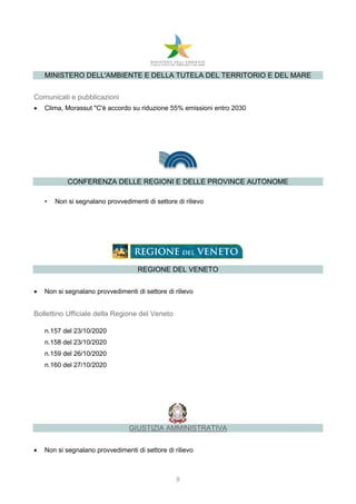 9
MINISTERO DELL'AMBIENTE E DELLA TUTELA DEL TERRITORIO E DEL MARE
Comunicati e pubblicazioni
 Clima, Morassut "C'è accordo su riduzione 55% emissioni entro 2030
CONFERENZA DELLE REGIONI E DELLE PROVINCE AUTONOME
• Non si segnalano provvedimenti di settore di rilievo
REGIONE DEL VENETO
 Non si segnalano provvedimenti di settore di rilievo
Bollettino Ufficiale della Regione del Veneto
n.157 del 23/10/2020
n.158 del 23/10/2020
n.159 del 26/10/2020
n.160 del 27/10/2020
GIUSTIZIA AMMINISTRATIVA
 Non si segnalano provvedimenti di settore di rilievo
 