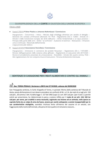 10
GIURISPRUDENZA DELLA CORTE DI GIUSTIZIA DELL'UNIONE EUROPEA
Ottobre 2020
 Causa C-702/19 P Silver Plastics e Johannes Reifenhäuser / Commissione
Impugnazione – Concorrenza – Intesa – Mercato degli imballaggi alimentari per vendita al dettaglio –
Decisione che constata un’infrazione all’articolo 101 TFUE – Regolamento (CE) n. 1/2003 – Articolo 23 –
Articolo 6 della Convenzione europea dei diritti dell’uomo – Diritto fondamentale a un equo processo –
Principio della parità delle armi – Diritto “ al confronto” – Audizione di testimoni – Motivazione – Infrazione
unica e continuata – Massimale dell’ammenda
Lingua processuale: tedesco
 Causa C-313/19 P Associazione GranoSalus / Commissione
Impugnazione – Immissione in commercio dei prodotti fitosanitari – Regolamento (CE) n. 1107/2009 –
Rinnovo dell’approvazione della sostanza attiva glifosato – Regolamento di esecuzione (UE) 2017/2324 –
Ricorso di annullamento presentato da un’associazione – Ricevibilità – Articolo 263, quarto comma, TFUE –
Atto regolamentare che non comporta misure di esecuzione – Persona direttamente interessata
SENTENZE DI CASSAZIONE PER I REATI ALIMENTARI E CONTRO GLI ANIMALI
Sez. TERZA PENALE, Sentenza n.29816 del 27/10/2020, udienza del 09/09/2020
Con l'impugnata sentenza, la Corte d'appello di Torino, in parziale riforma della sentenza del Tribunale di
Aosta, previa dichiarazione di non doversi procedere nei confronti di M.J. e C.A. dai reati di cui agli artt. 110
cod.pen., 30 comma 1 lett. h) della legge n. 157 del 1992 (capo 1) e art. 697 cod.pen. (per il solo C.) perché
estinti per prescrizione, ha rideterminato la pena a costoro inflitta per il reato di cui artt. 110, 544 ter
cod.pen. per avere, per crudeltà e senza necessità, cagionato una lesione ad un animale, nella specie un
capriolo ferito da un colpo di arma da fuoco, ovvero per averlo sottoposto a sevizie insopportabili per le
sue caratteristiche etologiche, avendolo rinchiuso ferito all'interno del cassone di un veicolo, con
l'aggravante della morte dell'animale, alla pena di mesi quattro di reclusione ciascuno…
 