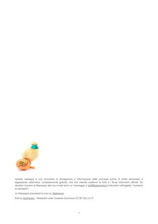 1
Questa rassegna è uno strumento di divulgazione e informazione delle principali norme di diritto alimentare e
legislazione veterinaria, completamente gratuito, che non intende sostituire le fonti e i flussi informativi ufficiali. Se
desideri ricevere la Rassegna alla tua e-mail scrivi un messaggio a staff@sialveneto.it indicando nell'oggetto "mandami
la rassegna".
Le Rassegne precedenti le trovi su Slideshare
Edit by SialVeneto - Released under Creative Commons CC BY-SA 3.0 IT
 