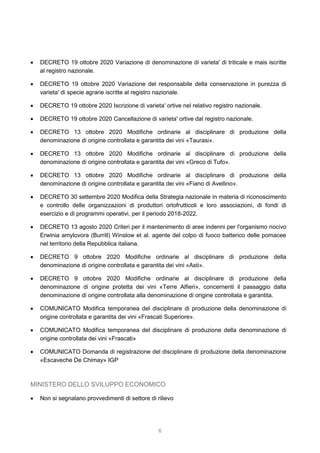 6
 DECRETO 19 ottobre 2020 Variazione di denominazione di varieta' di triticale e mais iscritte
al registro nazionale.
 DECRETO 19 ottobre 2020 Variazione del responsabile della conservazione in purezza di
varieta' di specie agrarie iscritte al registro nazionale.
 DECRETO 19 ottobre 2020 Iscrizione di varieta' ortive nel relativo registro nazionale.
 DECRETO 19 ottobre 2020 Cancellazione di varieta' ortive dal registro nazionale.
 DECRETO 13 ottobre 2020 Modifiche ordinarie al disciplinare di produzione della
denominazione di origine controllata e garantita dei vini «Taurasi».
 DECRETO 13 ottobre 2020 Modifiche ordinarie al disciplinare di produzione della
denominazione di origine controllata e garantita dei vini «Greco di Tufo».
 DECRETO 13 ottobre 2020 Modifiche ordinarie al disciplinare di produzione della
denominazione di origine controllata e garantita dei vini «Fiano di Avellino».
 DECRETO 30 settembre 2020 Modifica della Strategia nazionale in materia di riconoscimento
e controllo delle organizzazioni di produttori ortofrutticoli e loro associazioni, di fondi di
esercizio e di programmi operativi, per il periodo 2018-2022.
 DECRETO 13 agosto 2020 Criteri per il mantenimento di aree indenni per l'organismo nocivo
Erwinia amylovora (Burrill) Winslow et al. agente del colpo di fuoco batterico delle pomacee
nel territorio della Repubblica italiana.
 DECRETO 9 ottobre 2020 Modifiche ordinarie al disciplinare di produzione della
denominazione di origine controllata e garantita dei vini «Asti».
 DECRETO 9 ottobre 2020 Modifiche ordinarie al disciplinare di produzione della
denominazione di origine protetta dei vini «Terre Alfieri», concernenti il passaggio dalla
denominazione di origine controllata alla denominazione di origine controllata e garantita.
 COMUNICATO Modifica temporanea del disciplinare di produzione della denominazione di
origine controllata e garantita dei vini «Frascati Superiore».
 COMUNICATO Modifica temporanea del disciplinare di produzione della denominazione di
origine controllata dei vini «Frascati»
 COMUNICATO Domanda di registrazione del disciplinare di produzione della denominazione
«Escaveche De Chimay» IGP
MINISTERO DELLO SVILUPPO ECONOMICO
 Non si segnalano provvedimenti di settore di rilievo
 