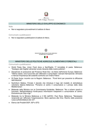 8
MINISTERO DELLO SVILUPPO ECONOMICO
Note
 Non si segnalano provvedimenti di settore di rilievo
Comunicati e pubblicazioni
 Non si segnalano pubblicazioni di settore di rilievo.
MINISTERO DELLE POLITICHE AGRICOLE ALIMENTARI E FORESTALI
Comunicati e pubblicazioni
 World Pasta Day, Union Food dona a Sant'Egidio 17 tonnellate di pasta. Bellanova:
"Sostegno alle fragilita' alimentari snodo rilevante delle nostre politiche".
 Disciplinare di produzione del Prosecco Rosé Doc: via libera dall'Unione Europa. Bellanova:
"Ottima notizia. Una nuova Doc per rafforzare e conquistare i mercati internazionali. Dimostra
e rilancia l'importanza del costante confronto con l'intera Filiera".
 Dl Peste Suina: incontro con le Regioni. Bellanova : "Punti fermi per prevenire la diffusione
dell'infezione"
 NutrInform Battery: Firmato il decreto che introduce il logo del modello di etichettatura
volontaria italiana. Bellanova: "Poniamo al centro il consumatore e i principi della dieta
Mediterranea".
 Bilaterale della Ministra con la Commissaria Kyriakides. Bellanova: "No a schemi opachi e
fuorvianti. Nell'etichettatura fronte-pacco informazioni trasparenti e consumatore al centro.
Esclusione per Dop e Igp "
 Bilaterale tra la Ministra Bellanova e il DG dell'OIV, Paul Roca. Bellanova: "Necessario
reciprocità per rafforzare l'organizzazione. Bene apertura alla Cina. Rischio dalla posizione
russa sull'etichettatura dei vini".
 Elenco dei Prodotti DOP, IGP e STG
 