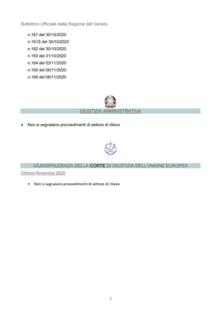9
Bollettino Ufficiale della Regione del Veneto
n.161 del 30/10/2020
n.161S del 30/10/2020
n.162 del 30/10/2020
n.163 del 31/10/2020
n.164 del 03/11/2020
n.165 del 06/11/2020
n.166 del 06/11/2020
GIUSTIZIA AMMINISTRATIVA
 Non si segnalano provvedimenti di settore di rilievo
GIURISPRUDENZA DELLA CORTE DI GIUSTIZIA DELL'UNIONE EUROPEA
Ottobre-Novembre 2020
• Non si segnalano provvedimenti di settore di rilievo
 
