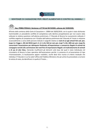 10
SENTENZE DI CASSAZIONE PER I REATI ALIMENTARI E CONTRO GLI ANIMALI
Sez. PRIMA PENALE, Sentenza n.27739 del 06/10/2020, udienza del 18/09/2020,
All'esito della sentenza della Corte di Cassazione n. 30964 del 28/05/2019, con la quale è stato dichiarato
inammissibile un precedente conflitto di competenza sulla identica prospettazione per non essere stata
sollevata la relativa questione nell'udienza preliminare, il Tribunale di Brescia ha nuovamente sollevato il
conflitto negativo di competenza con il Giudice dell'udienza preliminare del Tribunale di Trieste in relazione
al procedimento a carico delle persone indicate in epigrafe relativo ai reati di cui agli articoli 416 cod. pen.
(capo 1), 4 legge n. 201 del 2010 (capi 2, 3, 4, 5 e 6), 544-ter cod. pen. (capi 7 e 8) e 489 cod. pen. (capo 9),
concernenti l'associazione per delinquere finalizzata all'importazione e commercio illegale di animali da
compagnia nonché alla commissione dei reati fine di importazione illegale e di maltrattamento di animali
e di uso di atto falso, ritenendo insufficienti gli elementi sulla base dei quali è stata individuata nel
circondario di Brescia la base operativa dell'associazione perché, in presenza di un'associazione di tipo
«transnazionale», la localizzazione appare «volatile», sicché deve farsi ricorso al criterio residuale che
individua il Tribunale in cui ha sede l'ufficio del Pubblico Ministero che per primo ha provveduto a iscrivere
la notizia di reato, da identificarsi in quello di Trieste….
 