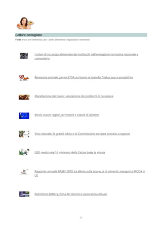 11
Letture consigliate
Fonte: Food and Veterinary Law - Diritto alimentare e legislazione veterinaria
I criteri di sicurezza alimentare dei molluschi nell’evoluzione normativa nazionale e
comunitaria
Benessere animale, parere EFSA sui bovini al macello. Status quo e prospettive
Macellazione dei bovini: valutazione dei problemi di benessere
Brexit, nuove regole per import e export di alimenti
Vino naturale, le grandi lobby e la Commissione europea provano a opporsi
CBD medicinale? Il ministero della Salute batte la ritirata
Rapporto annuale RASFF 2019. Le allerta sulla sicurezza di alimenti, mangimi e MOCA in
UE
Nutrinform battery: firma del decreto e panoramica attuale
 
