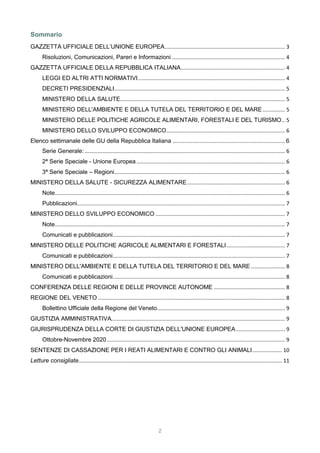 2
Sommario
GAZZETTA UFFICIALE DELL’UNIONE EUROPEA................................................................................. 3
Risoluzioni, Comunicazioni, Pareri e Informazioni ............................................................................ 4
GAZZETTA UFFICIALE DELLA REPUBBLICA ITALIANA...................................................................... 4
LEGGI ED ALTRI ATTI NORMATIVI................................................................................................... 4
DECRETI PRESIDENZIALI................................................................................................................... 5
MINISTERO DELLA SALUTE............................................................................................................... 5
MINISTERO DELL'AMBIENTE E DELLA TUTELA DEL TERRITORIO E DEL MARE............... 5
MINISTERO DELLE POLITICHE AGRICOLE ALIMENTARI, FORESTALI E DEL TURISMO.. 5
MINISTERO DELLO SVILUPPO ECONOMICO................................................................................ 6
Elenco settimanale delle GU della Repubblica Italiana ...................................................................6
Serie Generale:....................................................................................................................................... 6
2ª Serie Speciale - Unione Europea .................................................................................................... 6
3ª Serie Speciale – Regioni................................................................................................................... 6
MINISTERO DELLA SALUTE - SICUREZZA ALIMENTARE.................................................................. 6
Note........................................................................................................................................................... 6
Pubblicazioni............................................................................................................................................ 7
MINISTERO DELLO SVILUPPO ECONOMICO ....................................................................................... 7
Note........................................................................................................................................................... 7
Comunicati e pubblicazioni.................................................................................................................... 7
MINISTERO DELLE POLITICHE AGRICOLE ALIMENTARI E FORESTALI ....................................... 7
Comunicati e pubblicazioni.................................................................................................................... 7
MINISTERO DELL'AMBIENTE E DELLA TUTELA DEL TERRITORIO E DEL MARE....................... 8
Comunicati e pubblicazioni.................................................................................................................... 8
CONFERENZA DELLE REGIONI E DELLE PROVINCE AUTONOME ................................................ 8
REGIONE DEL VENETO .............................................................................................................................. 8
Bollettino Ufficiale della Regione del Veneto...................................................................................... 9
GIUSTIZIA AMMINISTRATIVA..................................................................................................................... 9
GIURISPRUDENZA DELLA CORTE DI GIUSTIZIA DELL'UNIONE EUROPEA................................. 9
Ottobre-Novembre 2020........................................................................................................................ 9
SENTENZE DI CASSAZIONE PER I REATI ALIMENTARI E CONTRO GLI ANIMALI.................... 10
Letture consigliate......................................................................................................................................... 11
 