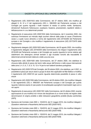 3
GAZZETTA UFFICIALE DELL’UNIONE EUROPEA
 Regolamento (UE) 2020/1633 della Commissione, del 27 ottobre 2020, che modifica gli
allegati II, III, IV e V del regolamento (CE) n. 396/2005 del Parlamento europeo e del
Consiglio per quanto riguarda i livelli massimi di residui di azinfos metile, bentazone,
dimetomorf, fludioxonil, flufenoxuron, oxadiazon, fosalone, piraclostrobin, repellenti: tallolio e
teflubenzurone in o su determinati prodotti
 Regolamento di esecuzione (UE) 2020/1634 della Commissione, del 4 novembre 2020, che
autorizza l’immissione sul mercato degli zuccheri ottenuti dalla polpa di cacao (Theobroma
cacao L.) quale nuovo alimento a norma del regolamento (UE) 2015/2283 del Parlamento
europeo e del Consiglio e che modifica il regolamento di esecuzione (UE) 2017/2470 della
Commissione
 Regolamento delegato (UE) 2020/1625 della Commissione, del 25 agosto 2020, che modifica
il regolamento delegato (UE) 2019/2035 della Commissione che integra il regolamento (UE)
2016/429 del Parlamento europeo e del Consiglio per quanto riguarda le norme relative agli
stabilimenti che detengono animali terrestri e agli incubatoi nonché alla tracciabilità di
determinati animali terrestri detenuti e delle uova da cova
 Regolamento (UE) 2020/1626 della Commissione, del 27 ottobre 2020, che stabilisce la
chiusura delle attività di pesca dei berici nelle acque dell’Unione e nelle acque internazionali
delle zone 3, 4, 5, 6, 7, 8, 9, 10, 12 e 14 per le navi battenti bandiera portoghese
 Regolamento (UE) 2020/1579 del Consiglio, del 29 ottobre 2020, che stabilisce, per il 2021, le
possibilità di pesca per alcuni stock e gruppi di stock ittici applicabili nel Mar Baltico e modifica
il regolamento (UE) 2020/123 per quanto riguarda determinate possibilità di pesca in altre
acque
 Regolamento (UE) 2020/1593 della Commissione, del 29 ottobre 2020, che modifica l’allegato
X del regolamento (CE) n. 999/2001 del Parlamento europeo e del Consiglio per quanto
riguarda l’ulteriore esame di casi positivi di encefalopatie spongiformi trasmissibili negli ovini e
nei caprini
 Regolamento di esecuzione (UE) 2020/1591 della Commissione, del 23 ottobre 2020, recante
approvazione di una modifica non minore del disciplinare di un nome iscritto nel registro delle
denominazioni di origine protette e delle indicazioni geografiche protette [Suska sechlońska
(IGP)]
 Decisione del Comitato misto SEE n. 103/2018, del 31 maggio 2018, che modifica l’allegato I
(Questioni veterinarie e fitosanitarie) dell’accordo SEE [2020/1607]
 Decisione del Comitato misto SEE n. 104/2018, del 31 maggio 2018, che modifica l’allegato I
(Questioni veterinarie e fitosanitarie) dell’accordo SEE [2020/1608]
 Decisione del Comitato misto SEE n. 105/2018, del 31 maggio 2018, che modifica l'allegato I
(Questioni veterinarie e fitosanitarie) dell'accordo SEE [2020/1609]
 