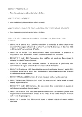 5
DECRETI PRESIDENZIALI
 Non si segnalano provvedimenti di settore di rilievo
MINISTERO DELLA SALUTE
 Non si segnalano provvedimenti di settore di rilievo
MINISTERO DELL'AMBIENTE E DELLA TUTELA DEL TERRITORIO E DEL MARE
 Non si segnalano provvedimenti di settore di rilievo
MINISTERO DELLE POLITICHE AGRICOLE ALIMENTARI, FORESTALI E DEL
TURISMO
 DECRETO 26 ottobre 2020 Conferma dell'incarico al Consorzio di tutela Limone Costa
d'Amalfi IGP a svolgere le funzioni di cui all'art. 14, comma 15, della legge 21 dicembre 1999,
n. 526 per la IGP «Limone Costa d'Amalfi».
 DECRETO 23 ottobre 2020 Riconoscimento della organizzazione di produttori di
Acquacoltura «O.P. Avannotteria Siciliana societa' consortile a r.l.», in Pachino.
 DECRETO 14 ottobre 2020 Approvazione delle modifiche allo statuto del Consorzio per la
tutela del formaggio Pecorino Romano.
 DECRETO 16 ottobre 2020 Modifiche ordinarie al disciplinare di produzione della
denominazione di origine controllata dei vini «Moscadello di Montalcino».
 DECRETO 15 settembre 2020 Disposizioni transitorie di modifica del decreto 2 agosto 2018
concernenti la proroga dei termini per il completamento dell'attività effettuata dagli organismi
di controllo del settore vitivinicolo.
 DECRETO 14 ottobre 2020 Iscrizione di varietà di colza al relativo registro nazionale.
 DECRETO 14 ottobre 2020 Iscrizione di varieta' da conservazione di specie agrarie e ortive al
relativo registro nazionale.
 DECRETO 14 ottobre 2020 Variazione del responsabile della conservazione in purezza di
varietà da conservazione di specie agrarie.
 DECRETO 19 ottobre 2020 Variazione della denominazione di una varietà di girasole e del
responsabile del mantenimento in purezza di una varietà di riso iscritte al registro nazionale
delle varietà di specie agrarie.
 DECRETO 19 ottobre 2020 Iscrizione di varietà di cereali a paglia al relativo registro
nazionale.
 