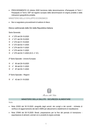 6
 PROVVEDIMENTO 23 ottobre 2020 Iscrizione della denominazione «Pampepato di Terni /
Panpepato di Terni» IGP nel registro europeo delle denominazioni di origine protette e delle
indicazioni geografiche protette.
MINISTERO DELLO SVILUPPO ECONOMICO
 Non si segnalano provvedimenti di settore di rilievo
Elenco settimanale delle GU della Repubblica Italiana
Serie Generale:
n° 270 del 29-10-2020
n° 271 del 30-10-2020
n° 272 del 31-10-2020
n° 273 del 02-11-2020
n° 274 del 03-11-2020
n° 275 del 04-11-2020
n° 275 del 04-11-2020 (S.O. n° 41)
2ª Serie Speciale - Unione Europea
n° 85 del 29-10-2020
n° 86 del 02-11-2020
n° 87 del 05-11-2020
3ª Serie Speciale – Regioni
n° 42 del 31-10-2020
MINISTERO DELLA SALUTE - SICUREZZA ALIMENTARE
Note
 Nota 23353 del 30.10.2020: anagrafe degli avicoli, dei conigli e dei cervidi - richiesta di
verifica e di aggiornamento dei dati in BDN per allevamenti e stabilimenti di macellazione
 Nota 37848 del 28.10.2020: Brexit, preparazione per la fine del periodo di transizione -
esportazione di alimenti, animali vivi e prodotti di origine animale
 