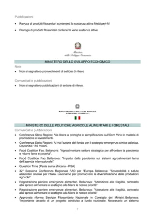 7
Pubblicazioni
 Revoca di prodotti fitosanitari contenenti la sostanza attiva Metalaxyl-M
 Proroga di prodotti fitosanitari contenenti varie sostanze attive
MINISTERO DELLO SVILUPPO ECONOMICO
Note
 Non si segnalano provvedimenti di settore di rilievo
Comunicati e pubblicazioni
 Non si segnalano pubblicazioni di settore di rilievo.
MINISTERO DELLE POLITICHE AGRICOLE ALIMENTARI E FORESTALI
Comunicati e pubblicazioni
 Conferenza Stato Regioni: Via libera a proroghe e semplificazioni sull'Ocm Vino in materia di
promozione e investimenti.
 Conferenza Stato Regioni: Al via l'azione del fondo per il sostegno emergenza cimice asiatica.
Disponibili 110 milioni.
 Food Coalition Fao. Bellanova: "Agroalimentare settore strategico per affrontare la pandemia
e ridurre fame e povertà".
 Food Coalition Fao. Bellanova: "Impatto della pandemia sui sistemi agroalimentari tema
dell'agenda internazionale".
 Question Time (Peste suina africana - PSA)
 32° Sessione Conferenza Regionale FAO per l'Europa. Bellanova: "Sostenibilità e salute
alimentari cruciali per l'Italia. Lavoriamo per promuovere la diversificazione delle produzioni
agricole"
 Registrazione paniere emergenze alimentari. Bellanova: "Attenzione alle fragilità, contrasto
allo spreco alimentare e sostegno alla filiera le nostre priorità"
 Registrazione paniere emergenze alimentari. Bellanova: "Attenzione alle fragilità, contrasto
allo spreco alimentare e sostegno alla filiera le nostre priorità"
 Approvata riforma Servizio Fitosanitario Nazionale in Consiglio dei Ministri. Bellanova:
"Importante tassello di un progetto condiviso a livello nazionale. Necessario un sistema
 