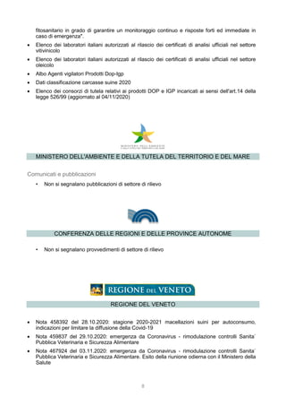 8
fitosanitario in grado di garantire un monitoraggio continuo e risposte forti ed immediate in
caso di emergenza".
 Elenco dei laboratori italiani autorizzati al rilascio dei certificati di analisi ufficiali nel settore
vitivinicolo
 Elenco dei laboratori italiani autorizzati al rilascio dei certificati di analisi ufficiali nel settore
oleicolo
 Albo Agenti vigilatori Prodotti Dop-Igp
 Dati classificazione carcasse suine 2020
 Elenco dei consorzi di tutela relativi ai prodotti DOP e IGP incaricati ai sensi dell'art.14 della
legge 526/99 (aggiornato al 04/11/2020)
MINISTERO DELL'AMBIENTE E DELLA TUTELA DEL TERRITORIO E DEL MARE
Comunicati e pubblicazioni
• Non si segnalano pubblicazioni di settore di rilievo
CONFERENZA DELLE REGIONI E DELLE PROVINCE AUTONOME
• Non si segnalano provvedimenti di settore di rilievo
REGIONE DEL VENETO
 Nota 458392 del 28.10.2020: stagione 2020-2021 macellazioni suini per autoconsumo,
indicazioni per limitare la diffusione della Covid-19
 Nota 459837 del 29.10.2020: emergenza da Coronavirus - rimodulazione controlli Sanita`
Pubblica Veterinaria e Sicurezza Alimentare
 Nota 467924 del 03.11.2020: emergenza da Coronavirus - rimodulazione controlli Sanita`
Pubblica Veterinaria e Sicurezza Alimentare. Esito della riunione odierna con il Ministero della
Salute
 
