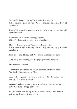 2020/4/29 Reconsidering Theory and Practice in
Ethnomusicology: Applying, Advocating, and Engaging Beyond
Academia
https://ethnomusicologyreview.ucla.edu/print/journal/volume/17
/piece/602 1/37
Published on Ethnomusicology Review
(https://ethnomusicologyreview.ucla.edu)
Home > Reconsidering Theory and Practice in
Ethnomusicology: Applying, Advocating, and Engaging Beyond
Academia
Reconsidering Theory and Practice in Ethnomusicology:
Applying, Advocating, and Engaging Beyond Academia
Dr. Rebecca Dirksen
The branch of ethnomusicology commonly referred to as
“applied ethnomusicology” has
received comparatively little attention within the university
setting. The relative lack of
academic debate surrounding research and representation
activities labeled “applied” does
not, however, denote a paucity of such activity. Nor does it
reflect an absence of interest in
 