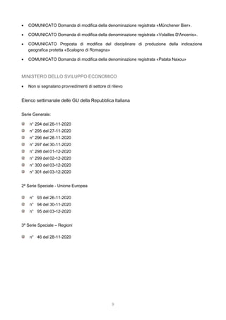 9
 COMUNICATO Domanda di modifica della denominazione registrata «Münchener Bier».
 COMUNICATO Domanda di modifica della denominazione registrata «Volailles D'Ancenis».
 COMUNICATO Proposta di modifica del disciplinare di produzione della indicazione
geografica protetta «Scalogno di Romagna»
 COMUNICATO Domanda di modifica della denominazione registrata «Patata Naxou»
MINISTERO DELLO SVILUPPO ECONOMICO
 Non si segnalano provvedimenti di settore di rilievo
Elenco settimanale delle GU della Repubblica Italiana
Serie Generale:
n° 294 del 26-11-2020
n° 295 del 27-11-2020
n° 296 del 28-11-2020
n° 297 del 30-11-2020
n° 298 del 01-12-2020
n° 299 del 02-12-2020
n° 300 del 03-12-2020
n° 301 del 03-12-2020
2ª Serie Speciale - Unione Europea
n° 93 del 26-11-2020
n° 94 del 30-11-2020
n° 95 del 03-12-2020
3ª Serie Speciale – Regioni
n° 46 del 28-11-2020
 