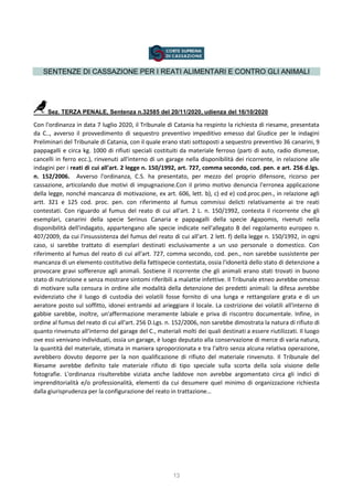 13
SENTENZE DI CASSAZIONE PER I REATI ALIMENTARI E CONTRO GLI ANIMALI
Sez. TERZA PENALE, Sentenza n.32585 del 20/11/2020, udienza del 16/10/2020
Con l'ordinanza in data 7 luglio 2020, il Tribunale di Catania ha respinto la richiesta di riesame, presentata
da C.., avverso il provvedimento di sequestro preventivo impeditivo emesso dal Giudice per le indagini
Preliminari del Tribunale di Catania, con il quale erano stati sottoposti a sequestro preventivo 36 canarini, 9
pappagalli e circa kg. 1000 di rifiuti speciali costituiti da materiale ferroso (parti di auto, radio dismesse,
cancelli in ferro ecc.), rinvenuti all'interno di un garage nella disponibilità dei ricorrente, in relazione alle
indagini per i reati di cui all'art. 2 legge n. 150/1992, art. 727, comma secondo, cod. pen. e art. 256 d.lgs.
n. 152/2006. Avverso l'ordinanza, C.S. ha presentato, per mezzo del proprio difensore, ricorso per
cassazione, articolando due motivi di impugnazione.Con il primo motivo denuncia l'erronea applicazione
della legge, nonché mancanza di motivazione, ex art. 606, lett. b), c) ed e) cod.proc.pen., in relazione agli
artt. 321 e 125 cod. proc. pen. con riferimento al fumus commissi delicti relativamente ai tre reati
contestati. Con riguardo al fumus del reato di cui all'art. 2 L. n. 150/1992, contesta il ricorrente che gli
esemplari, canarini della specie Serinus Canaria e pappagalli della specie Agapomis, rivenuti nella
disponibilità dell'indagato, appartengano alle specie indicate nell'allegato B del regolamento europeo n.
407/2009, da cui l'insussistenza del fumus del reato di cui all'art. 2 lett. f) della legge n. 150/1992, in ogni
caso, si sarebbe trattato di esemplari destinati esclusivamente a un uso personale o domestico. Con
riferimento al fumus del reato di cui all'art. 727, comma secondo, cod. pen., non sarebbe sussistente per
mancanza di un elemento costitutivo della fattispecie contestata, ossia l'idoneità dello stato di detenzione a
provocare gravi sofferenze agli animali. Sostiene il ricorrente che gli animali erano stati trovati in buono
stato di nutrizione e senza mostrare sintomi riferibili a malattie infettive. Il Tribunale etneo avrebbe omesso
di motivare sulla censura in ordine alle modalità della detenzione dei predetti animali: la difesa avrebbe
evidenziato che il luogo di custodia dei volatili fosse fornito di una lunga e rettangolare grata e di un
aeratore posto sul soffitto, idonei entrambi ad arieggiare il locale. La costrizione dei volatili all'interno di
gabbie sarebbe, inoltre, un'affermazione meramente labiale e priva di riscontro documentale. Infine, in
ordine al fumus del reato di cui all'art. 256 D.Lgs. n. 152/2006, non sarebbe dimostrata la natura di rifiuto di
quanto rinvenuto all'interno del garage del C., materiali molti dei quali destinati a essere riutilizzati. Il luogo
ove essi venivano individuati, ossia un garage, è luogo deputato alla conservazione di merce di varia natura,
la quantità del materiale, stimata in maniera sproporzionata e tra l'altro senza alcuna relativa operazione,
avrebbero dovuto deporre per la non qualificazione di rifiuto del materiale rinvenuto. Il Tribunale del
Riesame avrebbe definito tale materiale rifiuto di tipo speciale sulla scorta della sola visione delle
fotografie. L'ordinanza risulterebbe viziata anche laddove non avrebbe argomentato circa gli indici di
imprenditorialità e/o professionalità, elementi da cui desumere quel minimo di organizzazione richiesta
dalla giurisprudenza per la configurazione del reato in trattazione…
 