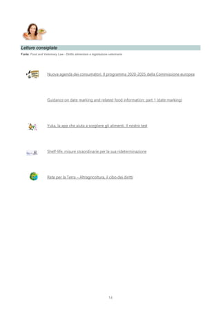 14
Letture consigliate
Fonte: Food and Veterinary Law - Diritto alimentare e legislazione veterinaria
Nuova agenda dei consumatori. Il programma 2020-2025 della Commissione europea
Guidance on date marking and related food information: part 1 (date marking)
Yuka, la app che aiuta a scegliere gli alimenti. Il nostro test
Shelf-life, misure straordinarie per la sua rideterminazione
Rete per la Terra – Altragricoltura, il cibo dei diritti
 