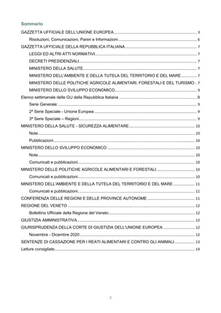 2
Sommario
GAZZETTA UFFICIALE DELL’UNIONE EUROPEA................................................................................. 3
Risoluzioni, Comunicazioni, Pareri e Informazioni ............................................................................ 6
GAZZETTA UFFICIALE DELLA REPUBBLICA ITALIANA...................................................................... 7
LEGGI ED ALTRI ATTI NORMATIVI................................................................................................... 7
DECRETI PRESIDENZIALI................................................................................................................... 7
MINISTERO DELLA SALUTE............................................................................................................... 7
MINISTERO DELL'AMBIENTE E DELLA TUTELA DEL TERRITORIO E DEL MARE............... 7
MINISTERO DELLE POLITICHE AGRICOLE ALIMENTARI, FORESTALI E DEL TURISMO.. 7
MINISTERO DELLO SVILUPPO ECONOMICO................................................................................ 9
Elenco settimanale delle GU della Repubblica Italiana ...................................................................9
Serie Generale:....................................................................................................................................... 9
2ª Serie Speciale - Unione Europea .................................................................................................... 9
3ª Serie Speciale – Regioni................................................................................................................... 9
MINISTERO DELLA SALUTE - SICUREZZA ALIMENTARE................................................................ 10
Note......................................................................................................................................................... 10
Pubblicazioni.......................................................................................................................................... 10
MINISTERO DELLO SVILUPPO ECONOMICO ..................................................................................... 10
Note......................................................................................................................................................... 10
Comunicati e pubblicazioni.................................................................................................................. 10
MINISTERO DELLE POLITICHE AGRICOLE ALIMENTARI E FORESTALI ..................................... 10
Comunicati e pubblicazioni.................................................................................................................. 10
MINISTERO DELL'AMBIENTE E DELLA TUTELA DEL TERRITORIO E DEL MARE..................... 11
Comunicati e pubblicazioni.................................................................................................................. 11
CONFERENZA DELLE REGIONI E DELLE PROVINCE AUTONOME .............................................. 11
REGIONE DEL VENETO ............................................................................................................................ 12
Bollettino Ufficiale della Regione del Veneto.................................................................................... 12
GIUSTIZIA AMMINISTRATIVA................................................................................................................... 12
GIURISPRUDENZA DELLA CORTE DI GIUSTIZIA DELL'UNIONE EUROPEA............................... 12
Novembre - Dicembre 2020................................................................................................................ 12
SENTENZE DI CASSAZIONE PER I REATI ALIMENTARI E CONTRO GLI ANIMALI.................... 13
Letture consigliate......................................................................................................................................... 14
 