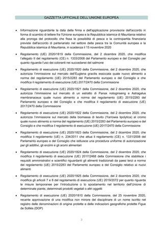 3
GAZZETTA UFFICIALE DELL’UNIONE EUROPEA
 Informazione riguardante la data della firma e dell'applicazione provvisoria dell'accordo in
forma di scambio di lettere fra l'Unione europea e la Repubblica islamica di Mauritania relativo
alla proroga del protocollo che fissa le possibilità di pesca e la contropartita finanziaria
previste dall'accordo di partenariato nel settore della pesca tra la Comunità europea e la
Repubblica islamica di Mauritania, in scadenza il 15 novembre 2020
 Regolamento (UE) 2020/1819 della Commissione, del 2 dicembre 2020, che modifica
l’allegato II del regolamento (CE) n. 1333/2008 del Parlamento europeo e del Consiglio per
quanto riguarda l’uso dei coloranti nei succedanei del salmone
 Regolamento di esecuzione (UE) 2020/1820 della Commissione, del 2 dicembre 2020, che
autorizza l’immissione sul mercato dell’Euglena gracilis essiccata quale nuovo alimento a
norma del regolamento (UE) 2015/2283 del Parlamento europeo e del Consiglio e che
modifica il regolamento di esecuzione (UE) 2017/2470 della Commissione
 Regolamento di esecuzione (UE) 2020/1821 della Commissione, del 2 dicembre 2020, che
autorizza l’immissione sul mercato di un estratto di Panax notoginseng e Astragalus
membranaceus quale nuovo alimento a norma del regolamento (UE) 2015/2283 del
Parlamento europeo e del Consiglio e che modifica il regolamento di esecuzione (UE)
2017/2470 della Commissione
 Regolamento di esecuzione (UE) 2020/1822 della Commissione, del 2 dicembre 2020, che
autorizza l’immissione sul mercato della biomassa di lievito (Yarrowia lipolytica) al cromo
quale nuovo alimento a norma del regolamento (UE) 2015/2283 del Parlamento europeo e del
Consiglio e che modifica il regolamento di esecuzione (UE) 2017/2470 della Commissione
 Regolamento di esecuzione (UE) 2020/1823 della Commissione, del 2 dicembre 2020, che
modifica il regolamento (UE) n. 234/2011 che attua il regolamento (CE) n. 1331/2008 del
Parlamento europeo e del Consiglio che istituisce una procedura uniforme di autorizzazione
per gli additivi, gli enzimi e gli aromi alimentari
 Regolamento di esecuzione (UE) 2020/1824 della Commissione, del 2 dicembre 2020, che
modifica il regolamento di esecuzione (UE) 2017/2468 della Commissione che stabilisce i
requisiti amministrativi e scientifici riguardanti gli alimenti tradizionali da paesi terzi a norma
del regolamento (UE) 2015/2283 del Parlamento europeo e del Consiglio relativo ai nuovi
alimenti
 Regolamento di esecuzione (UE) 2020/1825 della Commissione, del 2 dicembre 2020, che
modifica gli articoli 7 e 8 del regolamento di esecuzione (UE) 2019/2072 per quanto riguarda
le misure temporanee per l’introduzione o lo spostamento nel territorio dell’Unione di
determinate piante, determinati prodotti vegetali o altri oggetti
 Regolamento di esecuzione (UE) 2020/1810 della Commissione, del 25 novembre 2020,
recante approvazione di una modifica non minore del disciplinare di un nome iscritto nel
registro delle denominazioni di origine protette e delle indicazioni geografiche protette Figue
de Solliès (DOP)
 