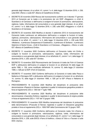 8
generale degli interessi, di cui all'art. 41, commi 1 e 4, della legge 12 dicembre 2016, n. 238,
sulla DOC «Reno» e sulla IGT «Bianco di Castelfranco Emilia».
 DECRETO 20 novembre 2020 Revoca del riconoscimento conferito con il decreto 17 gennaio
2013 al Consorzio per la tutela e la promozione dei vini DOP «Reggiano» e «Colli di
Scandiano e di Canossa» e dell'incarico a svolgere le funzioni di promozione, valorizzazione,
vigilanza, tutela, informazione del consumatore e cura generale degli interessi, di cui all'art.
41, commi 1 e 4, della legge 12 dicembre 2016, n. 238, sulle DOC «Reggiano» e «Colli di
Scandiano e di Canossa».
 DECRETO 20 novembre 2020 Modifica al decreto 3 settembre 2012 di riconoscimento del
Consorzio tutela Lambrusco ed attribuzione dell'incarico a svolgere le funzioni di tutela,
vigilanza, promozione, valorizzazione, informazione del consumatore e cura generale degli
interessi di cui all'art. 41, commi 1 e 4, della legge 12 dicembre 2016, n. 238 sulle DOC
«Modena», «Lambrusco Grasparossa di Castelvetro», «Lambrusco di Sorbara», «Lambrusco
Salamino di Santa Croce», «Colli di Scandiano e di Canossa», «Reggiano», «Reno» e sulla
IGT «Bianco di Castelfranco Emilia».
 DECRETO 11 novembre 2020 Conferma dell'incarico al Consorzio tutela vini Emilia a
svolgere le funzioni di promozione, valorizzazione, vigilanza, tutela, informazione del
consumatore e cura generale degli interessi, di cui all'articolo 41, commi 1 e 4, della legge 12
dicembre 2016, n. 238, sulla IGT «Emilia».
 DECRETO 13 novembre 2020 Riconoscimento del Consorzio di tutela dei Fichi di Cosenza
DOP e attribuzione dell'incarico di svolgere le funzioni di cui all'articolo 53 della legge 24
aprile 1998, n. 128, come modificato dall'articolo 14, comma 15, della legge 21 dicembre
1999, n. 526 per la DOP «Fichi di Cosenza».
 DECRETO 17 novembre 2020 Conferma dell'incarico al Consorzio di tutela della Pesca e
Nettarina di Romagna IGP e attribuzione dell'incarico di svolgere le funzioni di cui all'articolo
14, comma 15, della legge 21 dicembre 1999, n. 526 per la IGP «Pesca e Nettarina di
Romagna».
 PROVVEDIMENTO 18 novembre 2020 Modifica del disciplinare di produzione della
denominazione «Peperoni di Senise» registrata in qualita' di indicazione geografica protetta in
forza al regolamento (CE) n. 1263 del 1° luglio 1996.
 PROVVEDIMENTO 18 novembre 2020 Modifica del disciplinare di produzione della
denominazione «Casciotta d'Urbino» registrata in qualita' di denominazione di origine protetta
in forza al regolamento (CE) n. 1107 del 12 giugno 1996.
 PROVVEDIMENTO 10 novembre 2020 Modifica temporanea del disciplinare di produzione
della denominazione «Prosciutto di Norcia» registrata in qualita' di indicazione geografica
protetta in forza al regolamento (CE) n. 1065/1997 della Commissione del 12 giugno 1997.
 DECRETO 11 novembre 2020 Conferma dell'incarico al Consorzio tutela Vini d'Irpinia a
svolgere le funzioni di promozione, valorizzazione, vigilanza, tutela, informazione del
consumatore e cura generale degli interessi, di cui all'articolo 41, commi 1 e 4, della legge 12
dicembre 2016, n. 238, sulle DOCG «Fiano di Avellino», «Greco di Tufo» e «Taurasi» e sulla
DOC «Irpinia».
 
