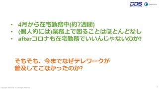 Copyright 2020 DDS, Inc. All Rights Reserved. 3
• 4月から在宅勤務中(約7週間)
• (個人的には)業務上で困ることはほとんどなし
• afterコロナも在宅勤務でいいんじゃないのか?
そもそも、今までなぜテレワークが
普及してこなかったのか?
 