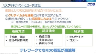 リスクマネジメントとユーザ認証
Copyright 2020 DDS, Inc. All Rights Reserved.
7
①クリティカルな機密に対する不正アクセス
②(機密度が低くても)長期間にわたる不正アクセス
⇒ 標的型攻撃・ビジネスメール詐欺のための情報収集
運用方法
• 「都度」認証
• 認証の保持期間
認証強度
• 偽造困難
• 多要素認証
• 再利用不可
経済性
• 使いやすさ
• コスト
適切なユーザ認証の利用で、重大なリスクを回避していくために
 