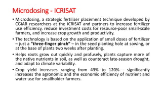 Microdosing - ICRISAT
• Microdosing, a strategic fertilizer placement technique developed by
CGIAR researchers at the ICRISAT and partners to increase fertilizer
use efficiency, reduce investment costs for resource-poor small-scale
farmers, and increase crop growth and productivity.
• The technology is based on the application of small doses of fertilizer
– just a “three-finger pinch” – in the seed planting hole at sowing, or
at the base of plants two weeks after planting.
• Helps roots grow out quickly and profusely, plants capture more of
the native nutrients in soil, as well as counteract late-season drought,
and adapt to climate variability.
• Crop yield increases ranging from 43% to 120% - significantly
increases the agronomic and the economic efficiency of nutrient and
water use for smallholder farmers.
 