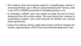 • The evidence that micro-dosing could be a breakthrough method in
increasing fertilizer use in Africa is demonstrated by Mr. Tshuma, who
is one of the 170,000 households in Zimbabwe giving it a try.
• In Zimbabwe, ICRISAT used crop models to study the cost of micro-
dosing and how the practice works. The study found that, contrary to
conventional wisdom, even small amounts of fertilizer can increase
yields significantly.
• Using micro-dosing, farmers apply about 8 kg to 10 kg of nitrogen per
hectare, approximately a fifth of the recommended application rates.
 