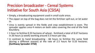 Precision broadcaster - Cereal Systems
Initiative for South Asia (CSISA)
• Simply, a broadcasting equipment used in small scale areas.
• The zipper on top of the bag does not let the fertilizer spill out, or let water
in.
• Urea is evenly spread in the fields and crop establishment is even. The
spreader applies urea 4 meters on both sides covering the end of the field
boundary.
• 1 hour to fertilize 0.33 hectares of wheat - fertilized a total of 8.67 hectares
in 26 hours (a week) working around 3.5 hours per day.
• In contrast to hand broadcasting - 66 hours to fertilize the same field
(during a different season) at the rate of 2.5 hours for 0.33 hectares.
(Earthway Spreader 2750)
 