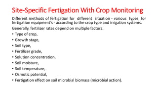 Site-Specific Fertigation With Crop Monitoring
Different methods of fertigation for different situation - various types for
fertigation equipment’s - according to the crop type and irrigation systems.
Generally, fertilizer rates depend on multiple factors:
• Type of crop,
• Growth stage,
• Soil type,
• Fertilizer grade,
• Solution concentration,
• Soil moisture,
• Soil temperature,
• Osmotic potential,
• Fertigation effect on soil microbial biomass (microbial action).
 