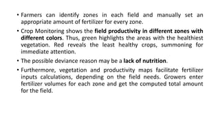 • Farmers can identify zones in each field and manually set an
appropriate amount of fertilizer for every zone.
• Crop Monitoring shows the field productivity in different zones with
different colors. Thus, green highlights the areas with the healthiest
vegetation. Red reveals the least healthy crops, summoning for
immediate attention.
• The possible deviance reason may be a lack of nutrition.
• Furthermore, vegetation and productivity maps facilitate fertilizer
inputs calculations, depending on the field needs. Growers enter
fertilizer volumes for each zone and get the computed total amount
for the field.
 