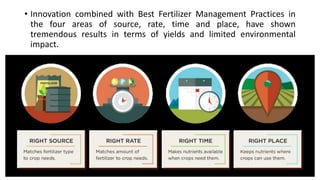 • Innovation combined with Best Fertilizer Management Practices in
the four areas of source, rate, time and place, have shown
tremendous results in terms of yields and limited environmental
impact.
 