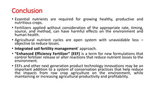 Conclusion
• Essential nutrients are required for growing healthy, productive and
nutritious crops.
• Fertilizers applied without consideration of the appropriate rate, timing,
source, and method, can have harmful effects on the environment and
human health.
• Agricultural nutrient cycles are open system with unavoidable loss –
objective to reduce losses.
• Integrated soil fertility management’ approach.
• “Enhanced Efficiency Fertilizer” (EEF) is a term for new formulations that
control fertilizer release or alter reactions that reduce nutrient losses to the
environment.
• EEFs and other next generation product technology innovations may be an
important addition to a system of conservation practices that help reduce
the impacts from row crop agriculture on the environment, while
maintaining or increasing agricultural productivity and profitability.
 