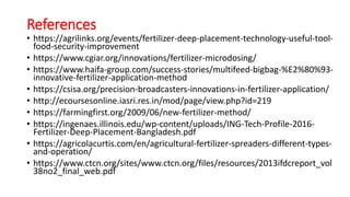 References
• https://agrilinks.org/events/fertilizer-deep-placement-technology-useful-tool-
food-security-improvement
• https://www.cgiar.org/innovations/fertilizer-microdosing/
• https://www.haifa-group.com/success-stories/multifeed-bigbag-%E2%80%93-
innovative-fertilizer-application-method
• https://csisa.org/precision-broadcasters-innovations-in-fertilizer-application/
• http://ecoursesonline.iasri.res.in/mod/page/view.php?id=219
• https://farmingfirst.org/2009/06/new-fertilizer-method/
• https://ingenaes.illinois.edu/wp-content/uploads/ING-Tech-Profile-2016-
Fertilizer-Deep-Placement-Bangladesh.pdf
• https://agricolacurtis.com/en/agricultural-fertilizer-spreaders-different-types-
and-operation/
• https://www.ctcn.org/sites/www.ctcn.org/files/resources/2013ifdcreport_vol
38no2_final_web.pdf
 