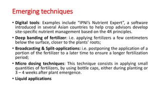 Emerging techniques
• Digital tools: Examples include “IPNI’s Nutrient Expert”, a software
introduced in several Asian countries to help crop advisors develop
site-specific nutrient management based on the 4R principles.
• Deep banding of fertilizer: i.e. applying fertilizers a few centimeters
below the surface, closer to the plants’ roots;
• Broadcasting & Split-applications: i.e. postponing the application of a
portion of the fertilizer to a later time to ensure a longer fertilization
period;
• Micro dosing techniques: This technique consists in applying small
quantities of fertilizers, by using bottle caps, either during planting or
3 – 4 weeks after plant emergence.
• Liquid applications
 