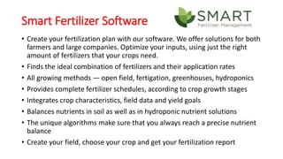 Smart Fertilizer Software
• Create your fertilization plan with our software. We offer solutions for both
farmers and large companies. Optimize your inputs, using just the right
amount of fertilizers that your crops need.
• Finds the ideal combination of fertilizers and their application rates
• All growing methods — open field, fertigation, greenhouses, hydroponics
• Provides complete fertilizer schedules, according to crop growth stages
• Integrates crop characteristics, field data and yield goals
• Balances nutrients in soil as well as in hydroponic nutrient solutions
• The unique algorithms make sure that you always reach a precise nutrient
balance
• Create your field, choose your crop and get your fertilization report
 