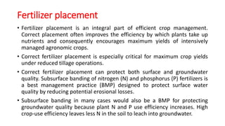 Fertilizer placement
• Fertilizer placement is an integral part of efficient crop management.
Correct placement often improves the efficiency by which plants take up
nutrients and consequently encourages maximum yields of intensively
managed agronomic crops.
• Correct fertilizer placement is especially critical for maximum crop yields
under reduced tillage operations.
• Correct fertilizer placement can protect both surface and groundwater
quality. Subsurface banding of nitrogen (N) and phosphorus (P) fertilizers is
a best management practice (BMP) designed to protect surface water
quality by reducing potential erosional losses.
• Subsurface banding in many cases would also be a BMP for protecting
groundwater quality because plant N and P use efficiency increases. High
crop-use efficiency leaves less N in the soil to leach into groundwater.
 