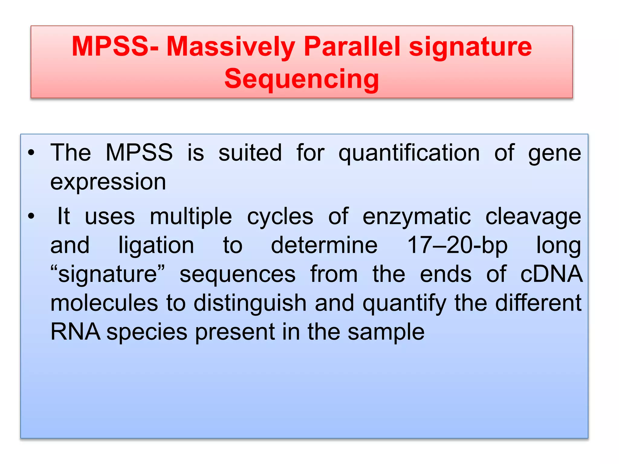 MPSS- Massively Parallel signature
Sequencing
• The MPSS is suited for quantification of gene
expression
• It uses multiple cycles of enzymatic cleavage
and ligation to determine 17–20-bp long
“signature” sequences from the ends of cDNA
molecules to distinguish and quantify the different
RNA species present in the sample
 