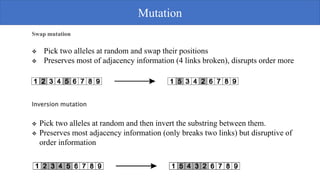 Swap mutation
 Pick two alleles at random and swap their positions
 Preserves most of adjacency information (4 links broken), disrupts order more
Inversion mutation
 Pick two alleles at random and then invert the substring between them.
 Preserves most adjacency information (only breaks two links) but disruptive of
order information
Mutation
 