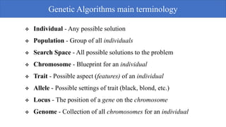  Individual - Any possible solution
 Population - Group of all individuals
 Search Space - All possible solutions to the problem
 Chromosome - Blueprint for an individual
 Trait - Possible aspect (features) of an individual
 Allele - Possible settings of trait (black, blond, etc.)
 Locus - The position of a gene on the chromosome
 Genome - Collection of all chromosomes for an individual
Genetic Algorithms main terminology
 