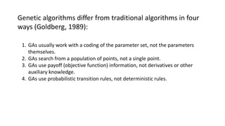 Genetic algorithms differ from traditional algorithms in four
ways (Goldberg, 1989):
1. GAs usually work with a coding of the parameter set, not the parameters
themselves.
2. GAs search from a population of points, not a single point.
3. GAs use payoff (objective function) information, not derivatives or other
auxiliary knowledge.
4. GAs use probabilistic transition rules, not deterministic rules.
 