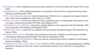  Parallel GAs, where multiple processors are used in parallel to run the GA (Adeli and Cheng 1994, Levine
1994).
 Distributed GAs, where multiple populations are separately evolved with few interactions between them
(Whitley and Starkweather 1990)
 GAs with niching and speciation, where the population within the GA is segregated into separate 'species'
(Horn 1993, Horn and Nafpliotis 1993, Horn et. al. 1994).
 Messy GAs (mGA), which use a number of 'exotic' techniques such as variablelength chromosomes and a
two-stage evolution process (Deb 1991, Deb and Goldberg, 1991).
 Multiobjective GAs (MOGAs), which allow multiple objectives to be optimised with GAs (Schaffer 1985,
Srinivas and Deb 1995, Bentley and Wakefield 1997).
 Hybrid GAs (hGAs), where GAs are combined with local search algorithms (George 1994, Radcliffe and
Surrey 1994a).
 Structured GAs (sGAs), which allow parts of chromosomes to be switched on and off using evolveable
'control genes' (Dasgupta and McGregor 1992, Parmee and Denham 1994).
 GAs with diploidy and dominance, which can improve variation and diversity in addition to performance
(Smith & Goldberg, 1992b).
 Mutation-driven GAs, such as Harvey's SAGA (Harvey, 1997), which uses converged populations modified
primarily by mutation to allow the constant 'incremental evolution' of new solutions to varying fitness
functions.
 