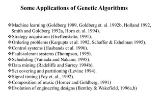 Machine learning (Goldberg 1989, Goldberg et. al. 1992b, Holland 1992,
Smith and Goldberg 1992a, Horn et. al. 1994).
Strategy acquisition (Greffenstette, 1991).
Ordering problems (Kargupta et al. 1992, Schaffer & Eshelman 1995).
Control systems (Husbands et al. 1996).
Fault-tolerant systems (Thompson, 1995).
Scheduling (Yamada and Nakano, 1995).
Data mining (Radcliffe and Surrey 1994b).
Set covering and partitioning (Levine 1994).
Signal timing (Foy et. al., 1992).
Composition of music (Horner and Goldberg, 1991)
Evolution of engineering designs (Bentley & Wakefield, 1996a,b)
Some Applications of Genetic Algorithms
 