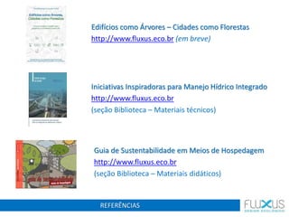 REFERÊNCIAS
Guia de Sustentabilidade em Meios de Hospedagem
http://www.fluxus.eco.br
(seção Biblioteca – Materiais didáticos)
Iniciativas Inspiradoras para Manejo Hídrico Integrado
http://www.fluxus.eco.br
(seção Biblioteca – Materiais técnicos)
Edifícios como Árvores – Cidades como Florestas
http://www.fluxus.eco.br (em breve)
 