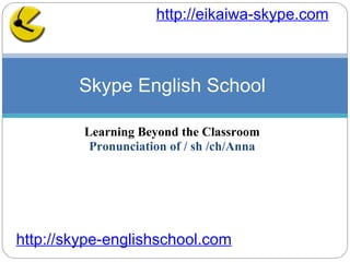Learning Beyond the Classroom Pronunciation of / sh /ch/Anna Skype English School  http://skype-englishschool.com   http://eikaiwa-skype.com   