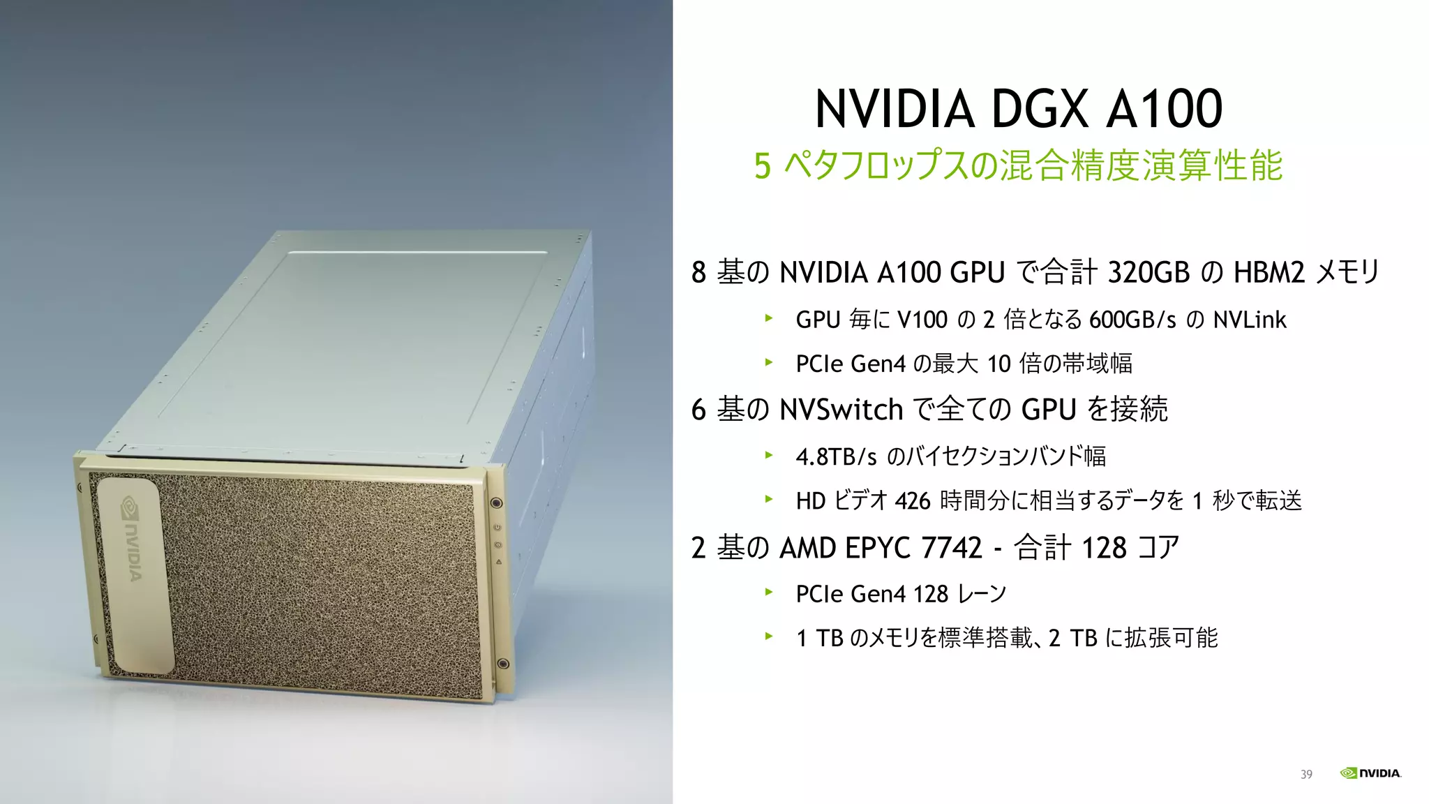 39
NVIDIA DGX A100
5 ペタフロップスの混合精度演算性能
8 基の NVIDIA A100 GPU で合計 320GB の HBM2 メモリ
GPU 毎に V100 の 2 倍となる 600GB/s の NVLink
PCIe Gen4 の最大 10 倍の帯域幅
6 基の NVSwitch で全ての GPU を接続
4.8TB/s のバイセクションバンド幅
HD ビデオ 426 時間分に相当するデータを 1 秒で転送
2 基の AMD EPYC 7742 - 合計 128 コア
PCIe Gen4 128 レーン
1 TB のメモリを標準搭載、2 TB に拡張可能
 