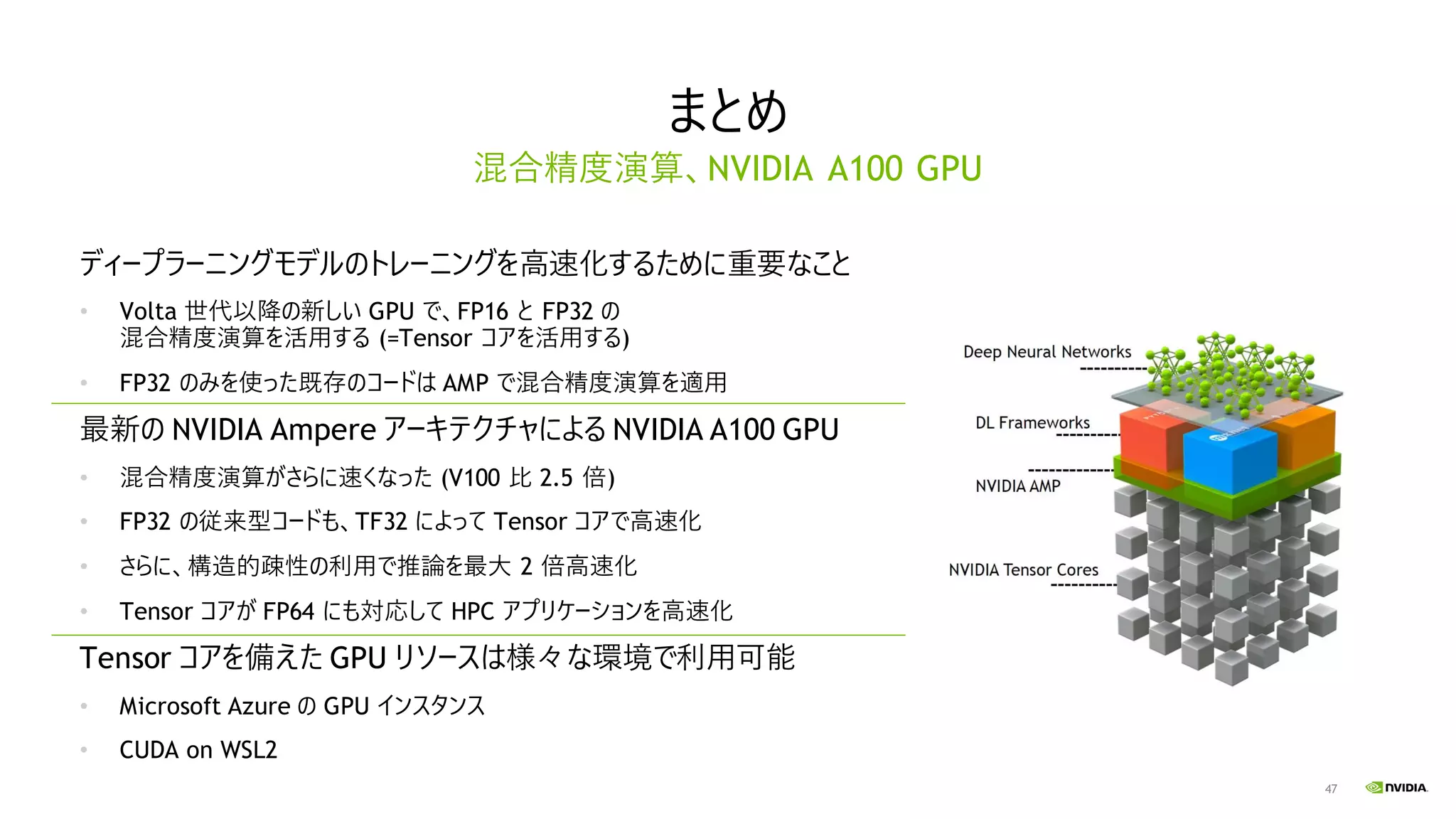 47
まとめ
ディープラーニングモデルのトレーニングを高速化するために重要なこと
• Volta 世代以降の新しい GPU で、FP16 と FP32 の
混合精度演算を活用する (=Tensor コアを活用する)
• FP32 のみを使った既存のコードは AMP で混合精度演算を適用
最新の NVIDIA Ampere アーキテクチャによる NVIDIA A100 GPU
• 混合精度演算がさらに速くなった (V100 比 2.5 倍)
• FP32 の従来型コードも、TF32 によって Tensor コアで高速化
• さらに、構造的疎性の利用で推論を最大 2 倍高速化
• Tensor コアが FP64 にも対応して HPC アプリケーションを高速化
Tensor コアを備えた GPU リソースは様々な環境で利用可能
• Microsoft Azure の GPU インスタンス
• CUDA on WSL2
混合精度演算、NVIDIA A100 GPU
 