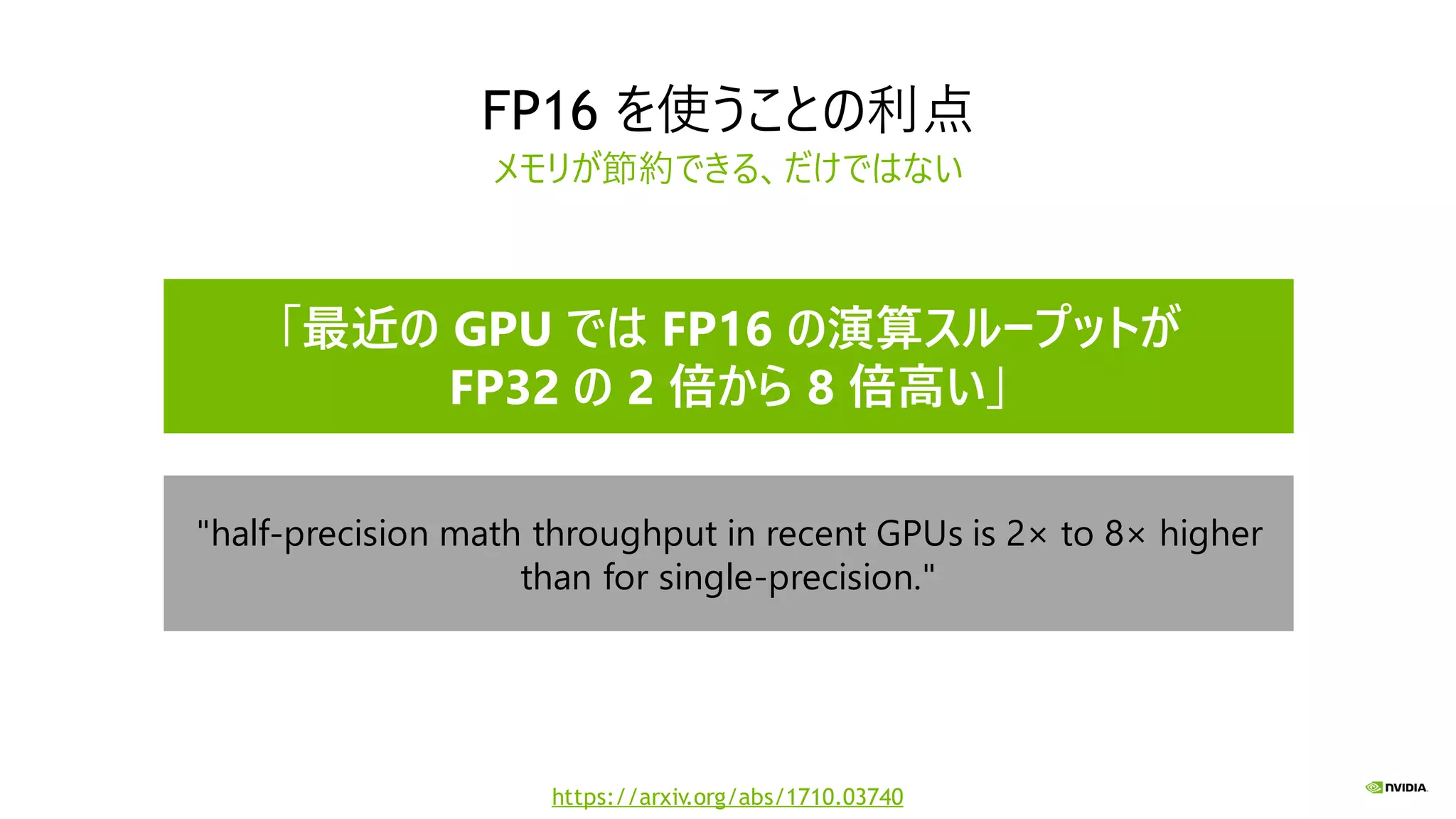 FP16 を使うことの利点
メモリが節約できる、だけではない
"half-precision math throughput in recent GPUs is 2× to 8× higher
than for single-precision."
「最近の GPU では FP16 の演算スループットが
FP32 の 2 倍から 8 倍高い」
https://arxiv.org/abs/1710.03740
 