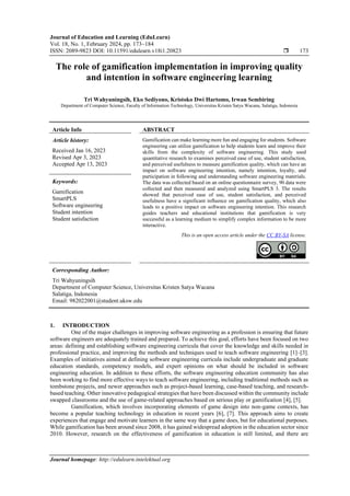 Journal of Education and Learning (EduLearn)
Vol. 18, No. 1, February 2024, pp. 173~184
ISSN: 2089-9823 DOI: 10.11591/edulearn.v18i1.20823  173
Journal homepage: http://edulearn.intelektual.org
The role of gamification implementation in improving quality
and intention in software engineering learning
Tri Wahyuningsih, Eko Sediyono, Kristoko Dwi Hartomo, Irwan Sembiring
Department of Computer Science, Faculty of Information Technology, Universitas Kristen Satya Wacana, Salatiga, Indonesia
Article Info ABSTRACT
Article history:
Received Jan 16, 2023
Revised Apr 3, 2023
Accepted Apr 13, 2023
Gamification can make learning more fun and engaging for students. Software
engineering can utilize gamification to help students learn and improve their
skills from the complexity of software engineering. This study used
quantitative research to examines perceived ease of use, student satisfaction,
and perceived usefulness to measure gamification quality, which can have an
impact on software engineering intention, namely intention, loyalty, and
participation in following and understanding software engineering materials.
The data was collected based on an online questionnaire survey, 90 data were
collected and then measured and analyzed using SmartPLS 3. The results
showed that perceived ease of use, student satisfaction, and perceived
usefulness have a significant influence on gamification quality, which also
leads to a positive impact on software engineering intention. This research
guides teachers and educational institutions that gamification is very
successful as a learning medium to simplify complex information to be more
interactive.
Keywords:
Gamification
SmartPLS
Software engineering
Student intention
Student satisfaction
This is an open access article under the CC BY-SA license.
Corresponding Author:
Tri Wahyuningsih
Department of Computer Science, Universitas Kristen Satya Wacana
Salatiga, Indonesia
Email: 982022001@student.uksw.edu
1. INTRODUCTION
One of the major challenges in improving software engineering as a profession is ensuring that future
software engineers are adequately trained and prepared. To achieve this goal, efforts have been focused on two
areas: defining and establishing software engineering curricula that cover the knowledge and skills needed in
professional practice, and improving the methods and techniques used to teach software engineering [1]–[3].
Examples of initiatives aimed at defining software engineering curricula include undergraduate and graduate
education standards, competency models, and expert opinions on what should be included in software
engineering education. In addition to these efforts, the software engineering education community has also
been working to find more effective ways to teach software engineering, including traditional methods such as
tombstone projects, and newer approaches such as project-based learning, case-based teaching, and research-
based teaching. Other innovative pedagogical strategies that have been discussed within the community include
swapped classrooms and the use of game-related approaches based on serious play or gamification [4], [5].
Gamification, which involves incorporating elements of game design into non-game contexts, has
become a popular teaching technology in education in recent years [6], [7]. This approach aims to create
experiences that engage and motivate learners in the same way that a game does, but for educational purposes.
While gamification has been around since 2008, it has gained widespread adoption in the education sector since
2010. However, research on the effectiveness of gamification in education is still limited, and there are
 