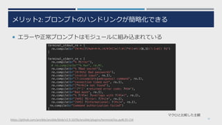 メリット2: プロンプトのハンドリンクが簡略化できる
¡ エラーや正常プロンプトはモジュールに組み込まれている
10
マクロと⽐較した主観
terminal_stdout_re = [
re.compile(br"[¥r¥n]?[¥w¥+¥-¥.:¥/¥[¥]]+(?:¥([^¥)]+¥)){0,3}(?:[>#]) ?$")
]
terminal_stderr_re = [
re.compile(br"% ?Error"),
# re.compile(br"^% ¥w+", re.M),
re.compile(br"% ?Bad secret"),
re.compile(br"[¥r¥n%] Bad passwords"),
re.compile(br"invalid input", re.I),
re.compile(br"(?:incomplete|ambiguous) command", re.I),
re.compile(br"connection timed out", re.I),
re.compile(br"[^¥r¥n]+ not found"),
re.compile(br"'[^']' +returned error code: ?¥d+"),
re.compile(br"Bad mask", re.I),
re.compile(br"% ?(¥S+) ?overlaps with ?(¥S+)", re.I),
re.compile(br"[%¥S] ?Error: ?[¥s]+", re.I),
re.compile(br"[%¥S] ?Informational: ?[¥s]+", re.I),
re.compile(br"Command authorization failed")
]
https://github.com/ansible/ansible/blob/v2.9.10/lib/ansible/plugins/terminal/ios.py#L35-L54
 
