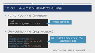 ---
ansible_network_os: ios
ansible_connection: network_cli
ansible_user: admin
ansible_password: testpassword
サンプル1: show コマンド結果のファイル保存
¡ インベントリファイル（inventory.ini）
¡ グループ変数ファイル（group_vars/ios.yml）
18
[ios]
ios01 ansible_host=172.16.0.1
対象器機を定義
OS、コネクションプラグイン、
認証情報を定義
これらのファイルは、以降のサンプルでも共通
 