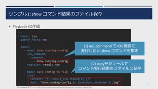 サンプル1: show コマンド結果のファイル保存
¡ Playbook の作成
19
---
- hosts: ios
gather_facts: no
tasks:
- name: show running-config
ios_command:
commands:
- show running-config
register: result_run
- name: save config to file
copy:
content: "{{ result_run.stdout[0] }}"
dest: "show_runing-config_{{ inventory_hostname }}.log"
(1) ios_command で IOS 機器に
実⾏したい show コマンドを指定
(2) copyモジュールで
コマンド実⾏結果をファイルに保存
ios_command モジュール https://docs.ansible.com/ansible/latest/modules/ios_command_module.html
 